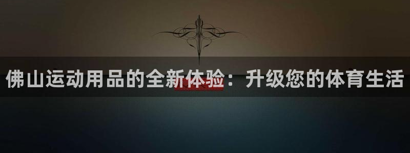 意昂4娱乐下载：佛山运动用品的全新体验：升级您的体育生活